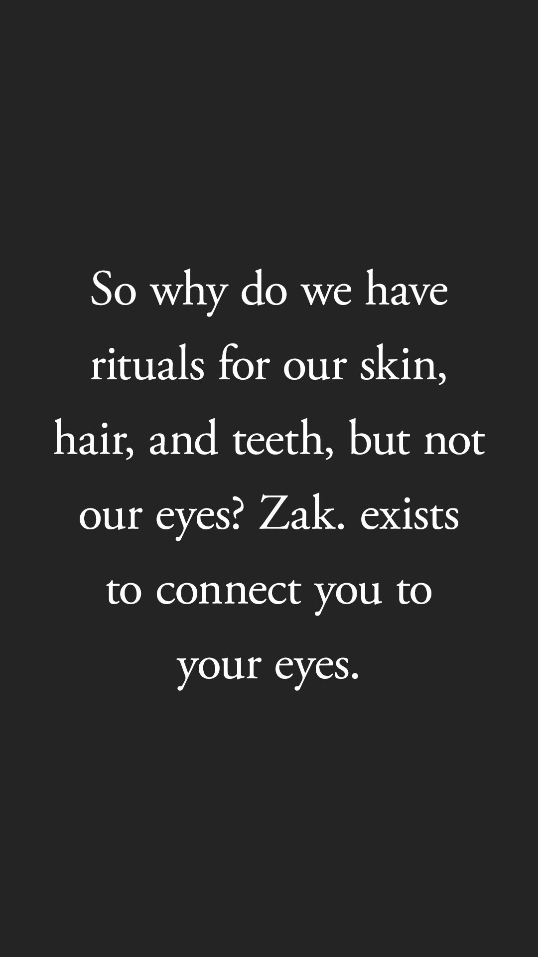 Instagram story frame on black: So why do we have rituals for our skin, hair, and teeth, but not our eyes? Zak. exists to connect you to your eyes.
